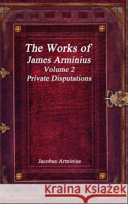 The Works of Jacobus Arminius Volume 2 - Private Disputations Jacobus Arminius 9781773560274