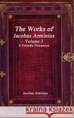 The Works of Jacobus Arminius Volume 3 - A Friendly Discussion Jacobus Arminius 9781773560281