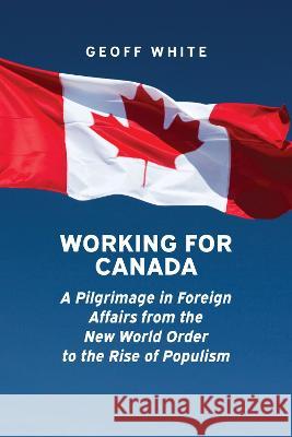 Working for Canada: A Pilgrimage in Foreign Affairs from the New World Order to the Rise of Populism Geoff White 9781773851938 Eurospan (JL)