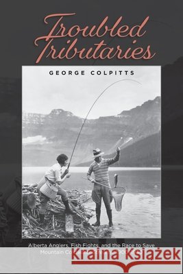 Troubled Tributaries: Alberta Anglers, Fish Fights, and the Race to Save Mountain Coldwater Streams, 1900-1930 George Colpitts 9781773856865 Bighorn Books