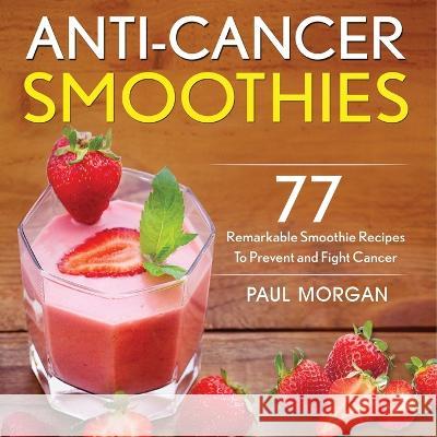 Anti-Cancer Smoothies: 77 Remarkable Smoothie Recipes to Prevent and Fight Cancer Paul Morgan 9781774340165