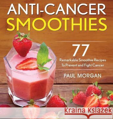 Anti-Cancer Smoothies: 77 Remarkable Smoothie Recipes to Prevent and Fight Cancer Paul Morgan 9781774340172 Northern Press Inc.