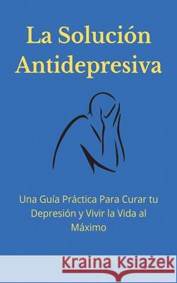 La Solución Antidepresiva: Una Guía Práctica Para Curar tu Depresión y Vivir la Vida al Máximo Esteban Jiminez 9781774340851 Northern Press Inc.