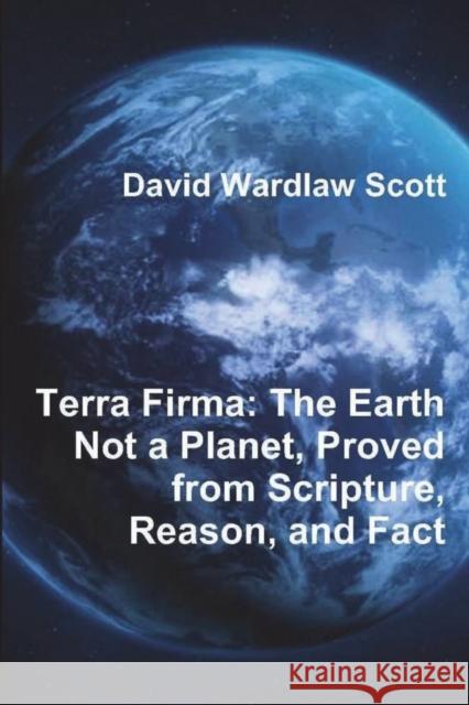Terra Firma: The Earth Not a Planet, Proved from Scripture, Reason, and Fact David Wardlaw Scott 9781774641934