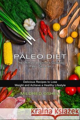 Paleo Diet Cookbook: Delicious Recipes to Lose Weight and Achieve a Healthy Lifestyle (The Ultimate Beginner's Guide to Paleo Diet Plan) Mildred Oshea 9781774850282 Alex Howard