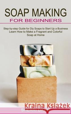 Soap Making for Beginners: Learn How to Make a Fragrant and Colorful Soap at Home (Step-by-step Guide for Diy Soaps to Start Up a Business) Sherri Davis 9781774850770 Oliver Leish