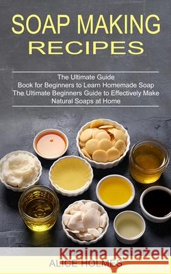Soap Making Recipes: The Ultimate Beginners Guide to Effectively Make Natural Soaps at Home (The Ultimate Guide Book for Beginners to Learn Alice Holmes 9781774850787 Oliver Leish