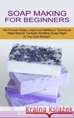 Soap Making for Beginners: Make Natural, Fantastic Smelling Soaps Right in Your Own Kitchen! (Hot Process Soaps, Liquid and Melt & pour Technique Elizabeth Nolan 9781774850817 Oliver Leish