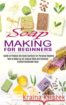 Soap Making for Beginners: How to Make an All-natural Mild and Carefully Crafted Handmade Soap (Guide to Produce Diy Hand Sanitizer for Personal Edward Pennington 9781774850886 Oliver Leish