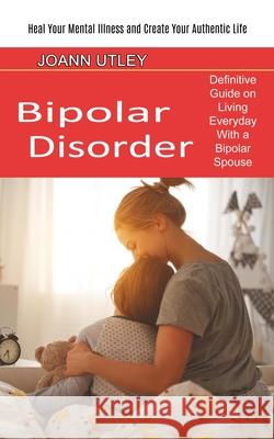Bipolar Disorder: Heal Your Mental Illness and Create Your Authentic Life (Definitive Guide on Living Everyday With a Bipolar Spouse) Joann Utley 9781774850909 Oliver Leish
