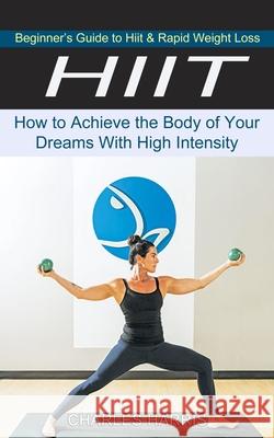 Hiit: Beginner's Guide to Hiit & Rapid Weight Loss (How to Achieve the Body of Your Dreams With High Intensity) Charles Harris 9781774851197 Harry Barnes