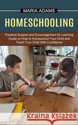 Homeschooling: Guide on How to Homeschool Your Child and Teach Your Child With Confidence (Practical Support and Encouragement for Le Maria Adams 9781774851234