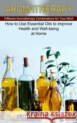 Aromatherapy: How to Use Essential Oils to Improve Health and Well-being at Home (Different Aromatherapy Combinations for Your Mind) Linda Wilson 9781774851326 Oliver Leish