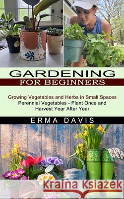 Gardening for Beginners: Growing Vegetables and Herbs in Small Spaces (Perennial Vegetables - Plant Once and Harvest Year After Year) Erma Davis 9781774851418 Harry Barnes