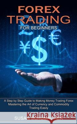 Forex Trading for Beginners: Mastering the Art of Currency and Commodity Trading Easily (A Step by Step Guide to Making Money Trading Forex) Susan Schumacher 9781774851432 Andrew Zen
