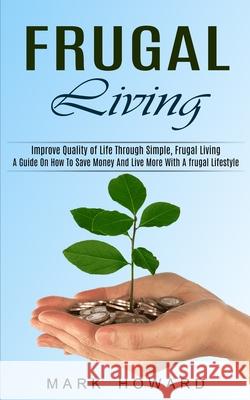 Frugal Living: A Guide On How To Save Money And Live More With A frugal Lifestyle (Improve Quality of Life Through Simple, Frugal Liv Mark Howard 9781774851524 Oliver Leish