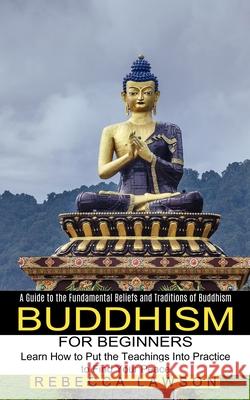 Buddhism for Beginners: Learn How to Put the Teachings Into Practice to Find Your Peace (A Guide to the Fundamental Beliefs and Traditions of Rebecca Lawson 9781774851609