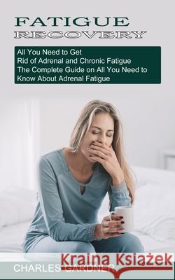 Fatigue Recovery: All You Need to Get Rid of Adrenal and Chronic Fatigue (The Complete Guide on All You Need to Know About Adrenal Fatig Charles Gardner 9781774851678