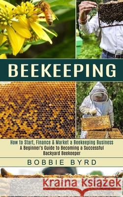 Beekeeping: A Beginner's Guide to Becoming a Successful Backyard Beekeeper (How to Start, Finance & Market a Beekeeping Business) Bobbie Byrd 9781774851869 Oliver Leish