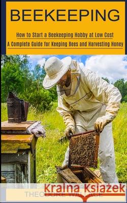Beekeeping: How to Start a Beekeeping Hobby at Low Cost (A Complete Guide for Keeping Bees and Harvesting Honey) Theodore Wallace 9781774851920 Andrew Zen
