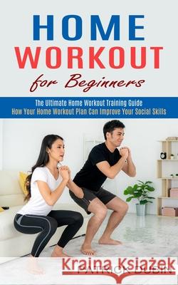 Home Workout for Beginners: The Ultimate Home Workout Training Guide (How Your Home Workout Plan Can Improve Your Social Skills) Patrick Dubin 9781774852187 Harry Barnes