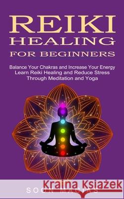 Reiki Healing for Beginners: Balance Your Chakras and Increase Your Energy (Learn Reiki Healing and Reduce Stress Through Meditation and Yoga) Soon Macias 9781774852309