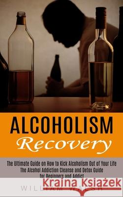 Alcoholism Recovery: The Ultimate Guide on How to Kick Alcoholism Out of Your Life (The Alcohol Addiction Cleanse and Detox Guide for Begin William Walsh 9781774852545 Phil Dawson