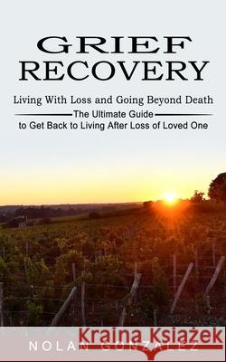 Grief Recovery: Living With Loss and Going Beyond Death (The Ultimate Guide to Get Back to Living After Loss of Loved One) Nolan Gonzalez 9781774852729 Andrew Zen
