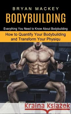 Bodybuilding: Everything You Need to Know About Bodybuilding (How to Quantify Your Bodybuilding and Transform Your Physiqu) Bryan Mackey 9781774852828 Andrew Zen