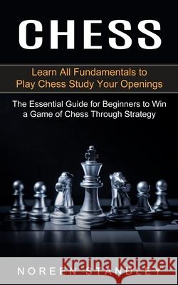 Chess: Learn All Fundamentals to Play Chess Study Your Openings (The Essential Guide for Beginners to Win a Game of Chess Thr Noreen Standley 9781774852903