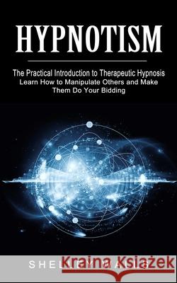 Hypnotism: The Practical Introduction to Therapeutic Hypnosis (Learn How to Manipulate Others and Make Them Do Your Bidding) Shelley Walls 9781774853382 Ryan Princeton