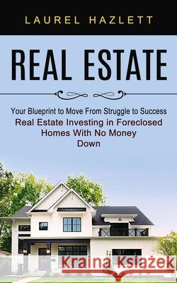 Real Estate: Your Blueprint to Move From Struggle to Success (Real Estate Investing in Foreclosed Homes With No Money Down) Laurel Hazlett 9781774853405 Oliver Leish