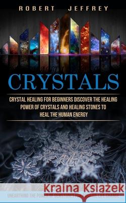 Crystals: Crystal Healing for Beginners Discover the Healing Power of Crystals and Healing Stones to Heal the Human Energy (Unea Robert Jeffrey 9781774853566