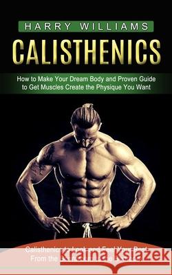 Calisthenics: How to Make Your Dream Body and Proven Guide to Get Muscles Create the Physique You Want (Calisthenics to Look and Fee Harry Williams 9781774853658
