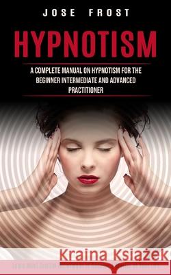 Hypnotism: A Complete Manual on Hypnotism for the Beginner Intermediate and Advanced Practitioner (Learn Mind Control Techniques Jose Frost 9781774853672 Phil Dawson