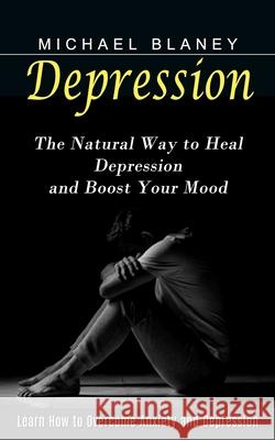 Depression: Learn How to Overcome Anxiety and Depression (The Natural Way to Heal Depression and Boost Your Mood) Michael Blaney 9781774853887