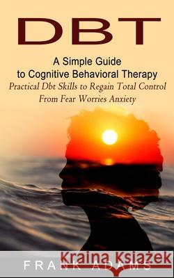 Dbt: A Simple Guide to Cognitive Behavioral Therapy (Practical Dbt Skills to Regain Total Control From Fear Worries Anxiety) Frank Adams 9781774853900 Bengion Cosalas