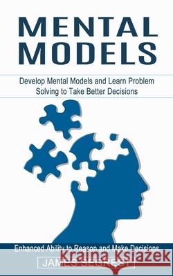 Mental Models: Enhanced Ability to Reason and Make Decisions (Develop Mental Models and Learn Problem Solving to Take Better Decisions) James Segrest 9781774853986
