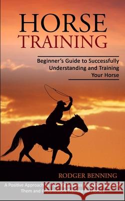 Horse Training: Beginner's Guide to Successfully Understanding and Training Your Horse (A Positive Approach to Training Equines and Un Rodger Benning 9781774854051