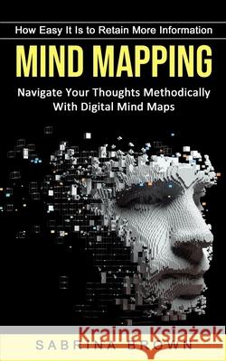 Mind Mapping: How Easy It Is to Retain More Information (Navigate Your Thoughts Methodically With Digital Mind Maps) Sabrina Brown 9781774854341