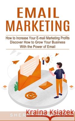 Email Marketing: How to Increase Your E-mail Marketing Profits (Discover How to Grow Your Business With the Power of Email) Sherry Hasting 9781774854365