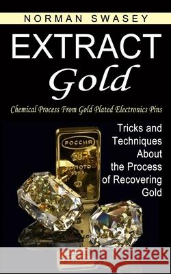 Extract Gold: Chemical Process From Gold Plated Electronics Pins (Tricks and Techniques About the Process of Recovering Gold) Norman Swasey 9781774854372 Norman Swasey