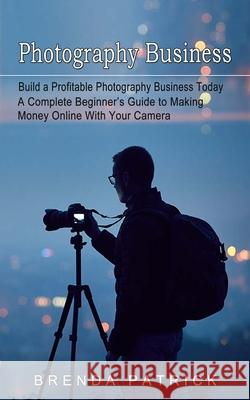 Photography Business: Build a Profitable Photography Business Today (A Complete Beginner's Guide to Making Money Online With Your Camera) Brenda Patrick 9781774854389 Brenda Patrick