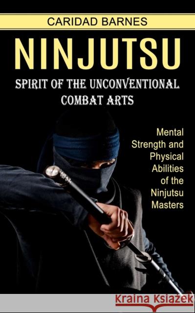 Ninjutsu: Spirit of the Unconventional Combat Arts (Mental Strength and Physical Abilities of the Ninjutsu Masters) Caridad Barnes 9781774854433 Caridad Barnes