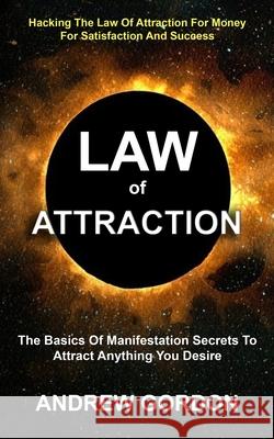 Law Of Attraction: The Basics Of Manifestation Secrets To Attract Anything You Desire (Hacking The Law Of Attraction For Money For Satisf Andrew Gordon 9781774854594