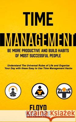Time Management: Be More Productive and Build Habits of Most Successful People (Understand the Universal Rules of Life and Organize You Floyd Wallace 9781774854631