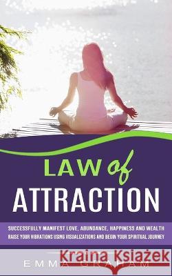 Law of Attraction: Successfully Manifest Love, Abundance, Happiness and Wealth (Raise Your Vibrations Using Visualizations and Begin Your Spiritual Journey) Emma Graham 9781774855881