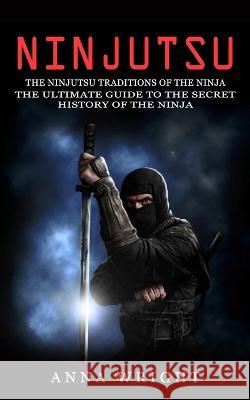 Ninjutsu: The Ninjutsu Traditions of the Ninja (The Ultimate Guide to the Secret History of the Ninja): The Ninjutsu Traditions Wright, Anna 9781774856307