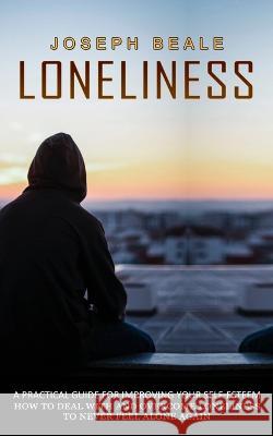 Loneliness: A Practical Guide For Improving Your Self-esteem (How To Deal With And Overcome Loneliness To Never Feel Alone Again) Joseph Beale 9781774856444