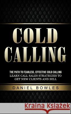 Cold Calling: The Path to Fearless, Effective Cold Calling (Learn Call Sales Strategies to Get New Clients and Sell) Daniel Bowles   9781774856635 Zoe Lawson